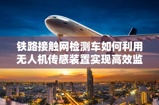铁路接触网检测车如何利用无人机传感装置实现高效监测？