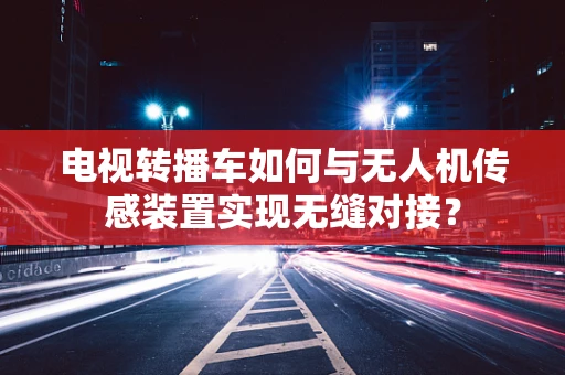 电视转播车如何与无人机传感装置实现无缝对接？