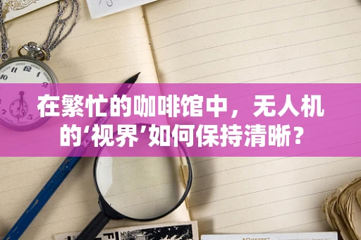 在繁忙的咖啡馆中，无人机的‘视界’如何保持清晰？
