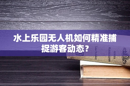 水上乐园无人机如何精准捕捉游客动态？