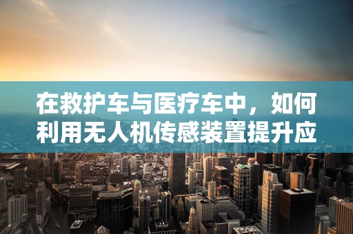 在救护车与医疗车中，如何利用无人机传感装置提升应急响应效率？