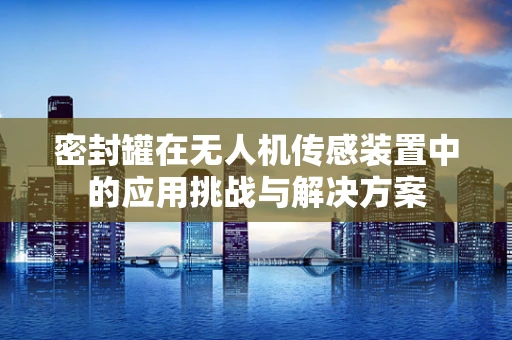 密封罐在无人机传感装置中的应用挑战与解决方案