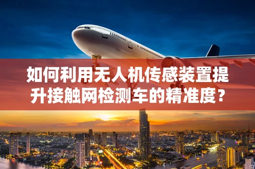 如何利用无人机传感装置提升接触网检测车的精准度？
