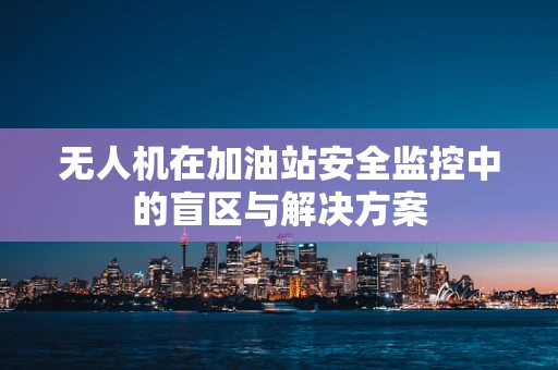 无人机在加油站安全监控中的盲区与解决方案