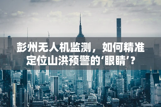 彭州无人机监测，如何精准定位山洪预警的‘眼睛’？