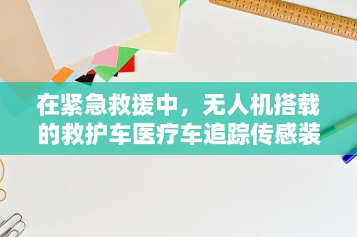 在紧急救援中，无人机搭载的救护车医疗车追踪传感装置能否成为生命线的关键？