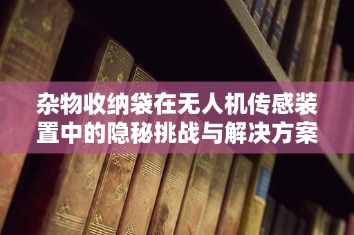 杂物收纳袋在无人机传感装置中的隐秘挑战与解决方案