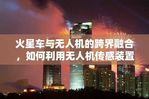 火星车与无人机的跨界融合，如何利用无人机传感装置优化火星探测？