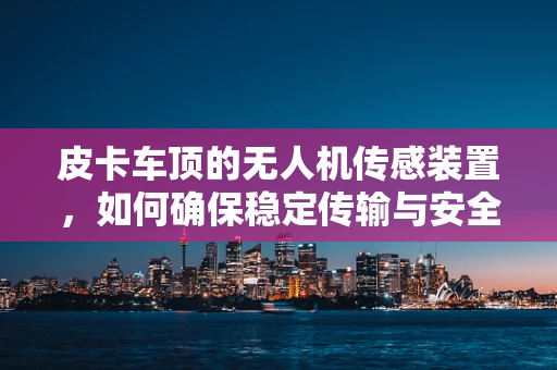 皮卡车顶的无人机传感装置，如何确保稳定传输与安全部署？