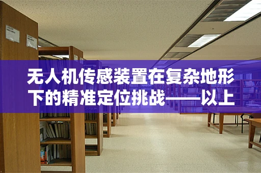 无人机传感装置在复杂地形下的精准定位挑战——以上饶城市环境为例