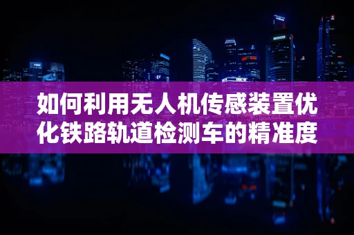 如何利用无人机传感装置优化铁路轨道检测车的精准度？