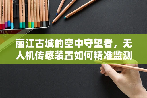 丽江古城的空中守望者，无人机传感装置如何精准监测古城风貌？