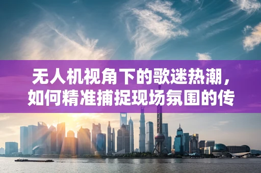 无人机视角下的歌迷热潮，如何精准捕捉现场氛围的传感装置挑战？