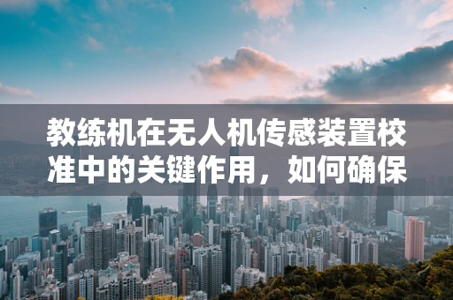 教练机在无人机传感装置校准中的关键作用，如何确保精准飞行？