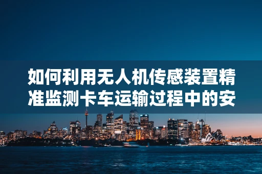 如何利用无人机传感装置精准监测卡车运输过程中的安全与效率？