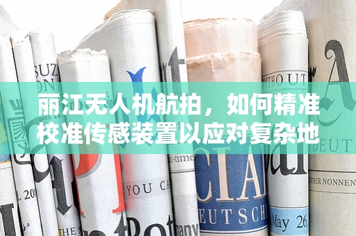 丽江无人机航拍，如何精准校准传感装置以应对复杂地形挑战？