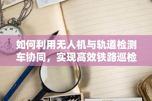 如何利用无人机与轨道检测车协同，实现高效铁路巡检？