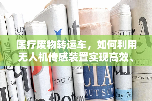 医疗废物转运车，如何利用无人机传感装置实现高效、安全转运？