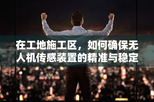 在工地施工区，如何确保无人机传感装置的精准与稳定？