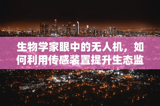 生物学家眼中的无人机，如何利用传感装置提升生态监测的精准度？