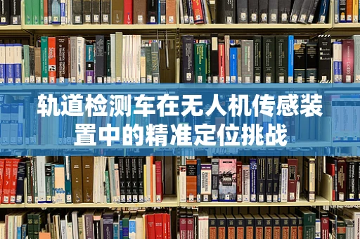 轨道检测车在无人机传感装置中的精准定位挑战