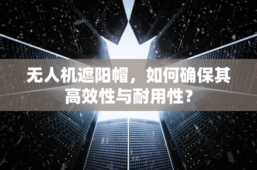 无人机遮阳帽，如何确保其高效性与耐用性？