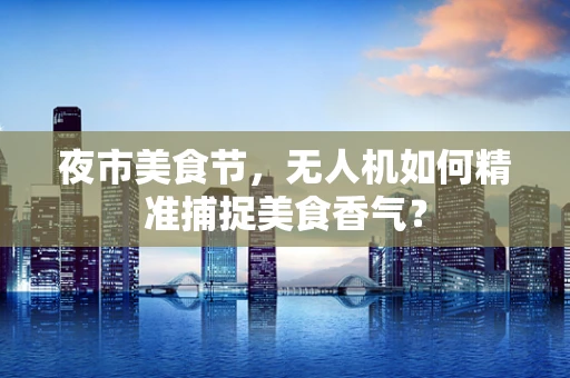 夜市美食节，无人机如何精准捕捉美食香气？
