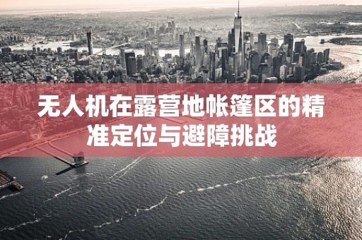 无人机在露营地帐篷区的精准定位与避障挑战