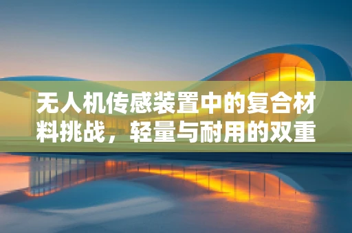 无人机传感装置中的复合材料挑战，轻量与耐用的双重考验