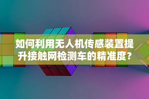 如何利用无人机传感装置提升接触网检测车的精准度？