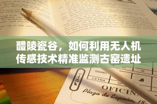 醴陵瓷谷，如何利用无人机传感技术精准监测古窑遗址？