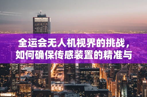 全运会无人机视界的挑战，如何确保传感装置的精准与安全？