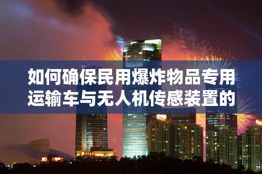 如何确保民用爆炸物品专用运输车与无人机传感装置的协同安全？