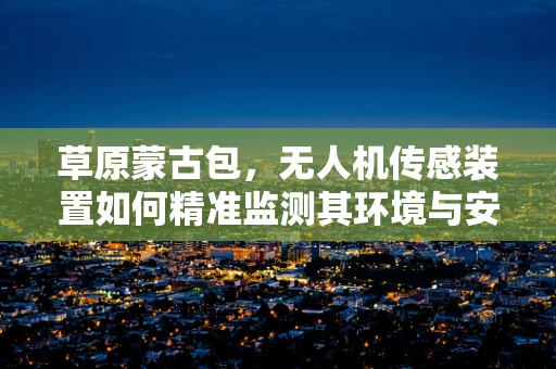 草原蒙古包，无人机传感装置如何精准监测其环境与安全？