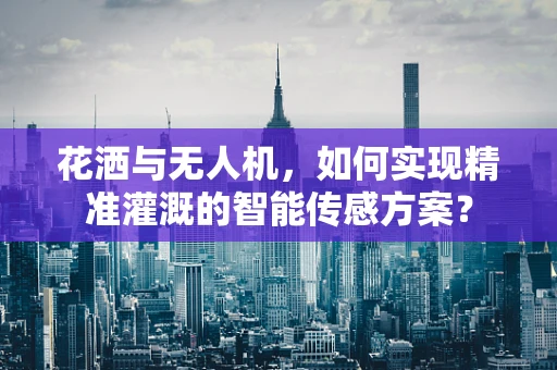花洒与无人机，如何实现精准灌溉的智能传感方案？