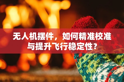 无人机摆件，如何精准校准与提升飞行稳定性？