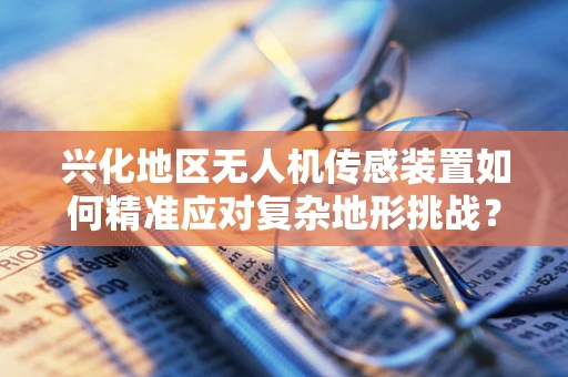 兴化地区无人机传感装置如何精准应对复杂地形挑战？