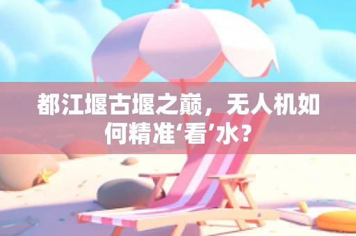 都江堰古堰之巅，无人机如何精准‘看’水？
