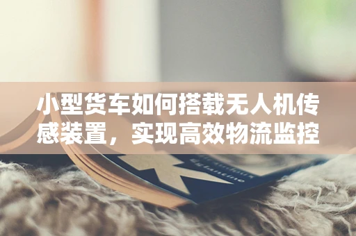 小型货车如何搭载无人机传感装置，实现高效物流监控？