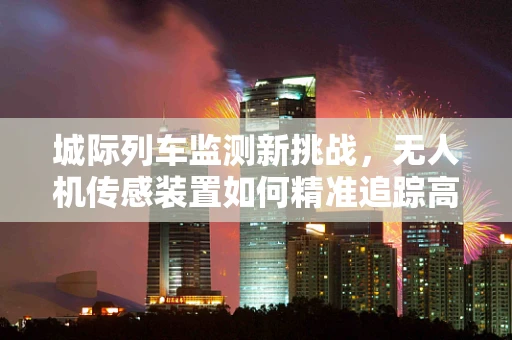 城际列车监测新挑战，无人机传感装置如何精准追踪高速移动目标？