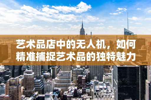 艺术品店中的无人机，如何精准捕捉艺术品的独特魅力？