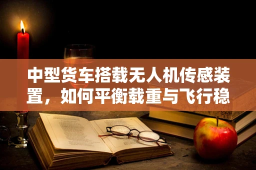 中型货车搭载无人机传感装置，如何平衡载重与飞行稳定性？