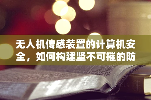 无人机传感装置的计算机安全，如何构建坚不可摧的防护网？