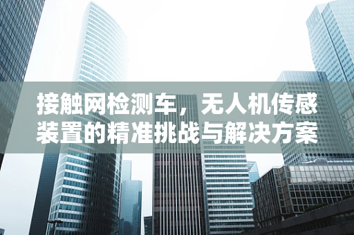 接触网检测车，无人机传感装置的精准挑战与解决方案