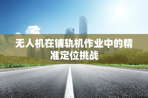 无人机在铺轨机作业中的精准定位挑战