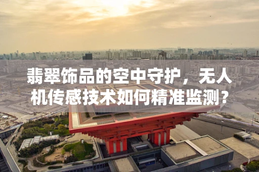 翡翠饰品的空中守护，无人机传感技术如何精准监测？