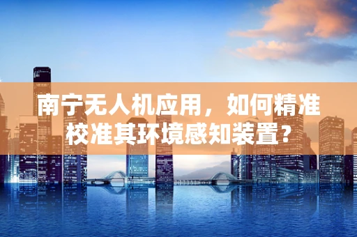南宁无人机应用，如何精准校准其环境感知装置？