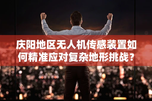 庆阳地区无人机传感装置如何精准应对复杂地形挑战？