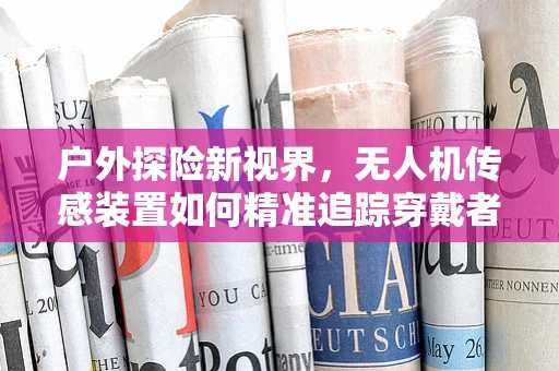 户外探险新视界，无人机传感装置如何精准追踪穿戴者户外服的动态？