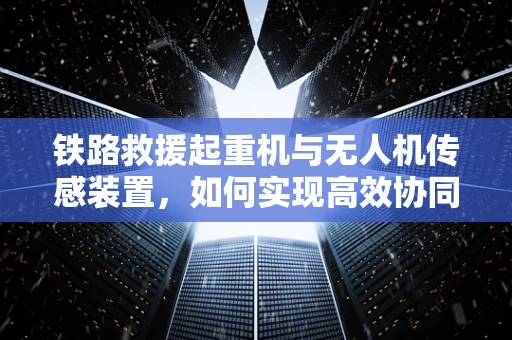 铁路救援起重机与无人机传感装置，如何实现高效协同救援？